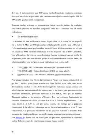 72
de 1 cm. Il faut mentionner que TBC donne habituellement des précisions optimistes
alors que les valeurs de précisions sont volontairement ajustées dans le logiciel PPP de
RNCan afin qu’elles soient plus réalistes.
Tous ces résultats et toutes ces comparaisons étaient en mode statique. La prochaine
sous-section présente les résultats comparatifs entre les 4 semaines tests en mode
cinématique.
 En mode cinématique
Les solutions L1 sont meilleures en termes de précision, car le bruit n’est pas amplifié
par le facteur 3. Mais les RMS résiduelles sont plus grandes avec L1 que L1&L2 dû à
l’effet systématique causé par les délais ionosphériques. Malheureusement, on n’a pas
ces valeurs de RMS en mode cinématique avec les logiciels TBC et PPP. Cependant,
cette affirmation a été prouvée en mode statique (section précédente), ce qui justifie de
ne présenter, dans cette sous-section, que les 3 solutions retenues en statique. Donc, les
solutions adoptées pour les tests en mode cinématique sont comme suit :
 TBC-GNSS-L1&L2 - Station de référence QBC2 (en mode relatif);
 TBC-GPS-L1&L2 - Station de référence QBC2 (en mode relatif);
 PPP-GNSS-L1&L2 - sans station de référence PPP (en mode absolu).
Pour chaque semaine, on a 3 types de traitement x 7 jours pour chaque semaine test, ce
qui fait 21 fichiers pour chaque semaine test. Pour faciliter notre tâche, nous avons
développé une fonction « Test ». Cette fonction gère les fichiers de chaque semaine test
selon le type de traitement et calcule les moyennes et les écarts-types (par semaine) des
précisions horizontales, précisions verticales et des PDOP, ainsi que les nombres
d’époques traitées et les nombres d’époques dont les précisions horizontales et
verticales dépassent les valeurs critiques de 0.02 m et 0.05 m, respectivement. . Ces
seuils (0.02 m et 0.05 m) ont été choisis comme des limites car la précision
(instantanée) de la solution cinématique est de 1.6 cm horizontalement et de 2.5 cm
verticalement. Ces précisions instantanées ont été calculées en faisant la moyenne de la
moyenne des précisions obtenues suivant les quatre semaines tests (solution optimale –
voir Annexe II). Notons que les écarts-types des précisions représentent la variabilité
(autour de la moyenne) des précisions au cours de chaque journée.
 