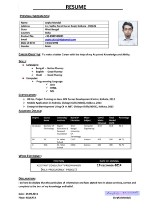 RESUME
PERSONAL INFORMATION:
Name Argha Mondal
Address 4-J, Sadhu Tara Charan Road, Kolkata - 700026
State West Bengal
Country India
Contact No. +91-8981590813
Email argha19101992@gmail.com
Date of Birth 19/10/1992
Gender Male
CAREER OBJECTIVE: To make a better Career with the help of my Acquired Knowledge and Ability.
SKILLS:
Languages:
 Bengali - Native Fluency
 English - Good Fluency
 Hindi - Good Fluency
Computer:
 Programming Language:
 Java
 HTML
 SQL
CERTIFICATION:
 80 Hrs. Project Training on Java, HCL Career Development Centre, Kolkata, 2012
 Mobile Application in Android, Globsyn Skills (NSDC), Kolkata, 2013
 Enterprise Development Using C# in .NET, Globsyn Skills (NSDC), Kolkata, 2013
ACADEMIC DETAILS:
Degree Course
Name
University/
Institute
Board Of
Education
Major
Subject
CGPA/
Marks
Obtained
Total
Marks/
CGPA
Percentage
Graduate Bachelor Of
Technology
Regent
Education &
Research
Foundation
West
Bengal
University
Of
Technology
Computer
Engineering
8.18 10.0 74.3
XII ISC St. Helen
School
CISCE Science 453 700 64.71
X ICSE St. Helen
School
CISCE Science 502 700 71.71
WORK EXPERIENCE:
POSITION DATE OF JOINING
ASSISTANT CONSULTANT PROGRAMMER
(NIC E-PROCUREMENT PROJECT)
17-DECEMBER-2014
DECLARATION:
I do here by declare that the particulars of information and facts stated here in above are true, correct and
complete to the best of my knowledge and belief.
Date : 29.09.2015
Place: KOLKATA (Argha Mondal)
 