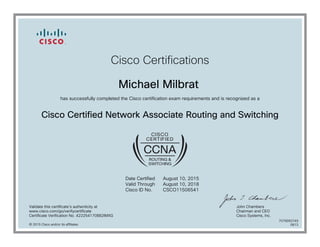 Cisco Certifications
Michael Milbrat
has successfully completed the Cisco certification exam requirements and is recognized as a
Cisco Certified Network Associate Routing and Switching
Date Certified
Valid Through
Cisco ID No.
August 10, 2015
August 10, 2018
CSCO11506541
Validate this certificate's authenticity at
www.cisco.com/go/verifycertificate
Certificate Verification No. 422254170882IMXG
John Chambers
Chairman and CEO
Cisco Systems, Inc.
© 2015 Cisco and/or its affiliates
7079093749
0813
 