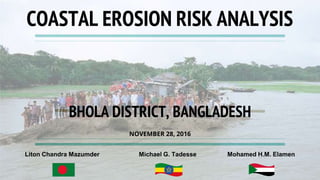 NOVEMBER 28, 2016
COASTAL EROSION RISK ANALYSIS
Liton Chandra Mazumder Michael G. Tadesse Mohamed H.M. Elamen
BHOLA DISTRICT, BANGLADESH
 