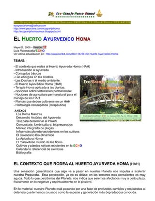 Eco Granja Homa de Olmué Av Eastman 2402 Par 11 Olmué Fono: 033 441356
ecogranjahoma@yahoo.com
http://www.geocities.com/ecogranjahoma
http://ecogranjahomaolmue.blogspot.com/

EL HUERTO AYURVEDICO HOMA
17
Luis Valenzuela/ECHO
Mayo 07, 2009 – Versión

Ver última actualización en: http://www.scribd.com/doc/7457681/El-Huerto-Ayurvedico-Homa

TEMAS:
- El contexto que rodea al Huerto Ayurveda Homa (HAH)
- Introducción al Ayurveda
- Conceptos básicos
- Las energías en las Doshas
- Los Doshas y el medio ambiente
- El Huerto Ayurvédico Homa (HAH)
- Terapia Homa aplicada a las plantas.
- Nociones sobre fertilizacion permanatural
- Nociones de agricultura permanatural para el
manejo de los HAH
- Plantas que deben cultivarse en un HAH
- Herbología naturopática (terapéutica)
ANEXOS

Los Homa Mantras
Desarrollo histórico del Ayurveda
Test para determinar el Prakrti
Compostaje, lombricultura, biopreparados
Manejo integrado de plagas
Influencias planetarias/siderales en los cultivos
El Calendario Bio-Dinámiico
La Apicultura Homa
El maravilloso mundo de las flores
Cultivos y plantas nativas existentes en la ECHO
Calendario referencial de siembras
Bibliografía

EL CONTEXTO QUE RODEA AL HUERTO AYURVEDA HOMA (HAH)
Una sensación generalizada que algo va a pasar en nuestro Planeta nos impulsa a acelerar
nuestra Propuesta. Esta percepción, ya no es difusa; en los sectores mas conscientes es muy
aguda. Todo lo que percibimos del Planeta, nos indica que seremos afectados muy a corto plazo,
físicamente en lo negativo y espiritualmente en lo positivo.
En lo material, nuestro Planeta está pasando por una fase de profundos cambios y respuestas al
deterioro que le hemos causado como la especie y generación más depredadora conocida.

 