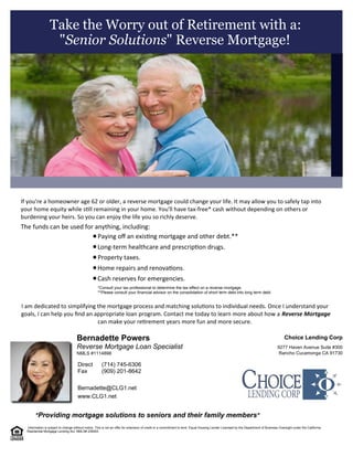 "Providing mortgage solutions to seniors and their family members"
Reverse Mortgage Loan Specialist
Bernadette Powers
Bernadette@CLG1.net
www.CLG1.net
Rancho Cucamonga CA 91730
9277 Haven Avenue Suite #300
Choice Lending Corp
(909) 201-8642
(714) 745-6306
Fax
Direct
NMLS #1114898
Take the Worry out of Retirement with a:
"Senior Solutions" Reverse Mortgage!
 
 
I am dedicated to simplifying the mortgage process and matching solu ons to individual needs. Once I understand your
goals, I can help you  nd an appropriate loan program. Contact me today to learn more about how a  Reverse Mortgage
can make your re rement years more fun and more secure.
 Information is subject to change without notice. This is not an offer for extension of credit or a commitment to lend. Equal Housing Lender Licensed by the Department of Business Oversight under the California 
Residential Mortgage Lending Act. NMLS# 236563
If you're a homeowner age 62 or older, a reverse mortgage could change your life. It may allow you to safely tap into
your home equity while s ll remaining in your home. You'll have tax-free* cash without depending on others or
burdening your heirs. So you can enjoy the life you so richly deserve.  
The funds can be used for anything, including:
Paying o  an exis ng mortgage and other debt.**
Long-term healthcare and prescrip on drugs.
Property taxes.
Home repairs and renova ons.
Cash reserves for emergencies.
*Consult your tax professional to determine the tax effect on a reverse mortgage.  
**Please consult your financial advisor on the consolidation of short term debt into long term debt.  
 