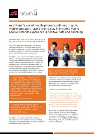 Promoting a responsible approach
to children’s use of mobile phones
The GSMA leads and participates in a range of
initiatives designed to protect children online,
promote the safer use of mobile phones by children
and young people, and help operators address new
issues in an efficient and timely manner.
The GSMA encourages its member operators to
adopt a self-regulatory approach to protecting
children who use mobile phones, for example, by
limiting their access to age-sensitive content and
services that in other media may be subject to
similar restrictions. This self-regulatory approach
is more effective in adapting to fast moving
technologies and allows for differences in cultural
and societal standards to be taken into account.
Case study: European Framework
for Safer Mobile Use by Younger
Teenagers and Children, 2007
The European Framework is a self-regulatory
initiative by the mobile industry, which makes
recommendations to ensure that younger
teenagers and children can safely access
content on their mobile phones.
These recommendations cover:
•	access control mechanisms for mobile
operators’ own and third party commercial
content, and the classification of this content
according to existing standards in other media
• education and awareness-raising on the
safer use of mobile devices by children
• how to fight illegal content on mobile
community products and the internet.
Endorsed by Viviane Reding, European
Commissioner for Information Society
and Media, the Framework has led to the
development of codes of conduct on
safer mobile use in 23 EU Member States,
benefitting of 96 per cent of European
mobile customers.
As children’s use of mobile phones continues to grow,
mobile operators have a role to play in ensuring young
people’s mobile experience is positive, safe and enriching.
…[T]echnology is changing our
societies so fast that it is difficult
for legislators to keep up… This is
why, in the interest of child online
safety, the European Commission
encourages those who create new
interactive tools to adopt rules
and principles themselves (self-
regulation).
European Commission website
I always point to mobile as an
exemplary illustration of how self-
regulation can achieve results.
John Carr OBE, eNacso
The GSMA provides support and a range of
education resources for its members, including
best practice toolkits and case studies on initiatives
undertaken around the world.
 