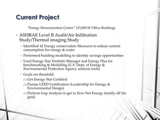 “Energy Demonstration Center” (33,000 SF Office Building)
• ASHRAE Level II Audit/Air Infiltration
Study/Thermal imaging Study
• Identified 42 Energy conservation Measures to reduce current
consumption for energy & water
• Performed building modelling to identify savings opportunities
• Used Energy Star Portfolio Manager and Energy Plus for
benchmarking & Modelling (U.S. Dept. of Energy &
Environmental Protection Agency analysis tools)
• Goals are threefold:
(1) Get Energy Star Certified
(2) Pursue LEED Certification (Leadership for Energy &
Environmental Design)
(3) Perform Gap Analysis to get to Zero Net Energy (totally off the
grid)
Current Project
 