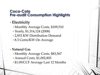 • Electricity
 Monthly Average Costs, $109,510
 Yearly, $1,314,124 (2008)
 2,853 KW Distribution Demand
 8.3 Cents/KW On Average
• Natural Gas
 Monthly Average Costs, $83,567
 Annual Costs, $1,002,803
 $1.09/CCF Average Last 12 Months
Coca-Cola
Pre-audit Consumption Highlights
 
