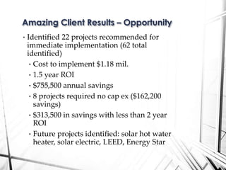 • Identified 22 projects recommended for
immediate implementation (62 total
identified)
• Cost to implement $1.18 mil.
• 1.5 year ROI
• $755,500 annual savings
• 8 projects required no cap ex ($162,200
savings)
• $313,500 in savings with less than 2 year
ROI
• Future projects identified: solar hot water
heater, solar electric, LEED, Energy Star
Amazing Client Results – Opportunity
 