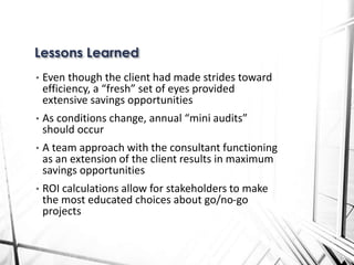 • Even though the client had made strides toward
efficiency, a “fresh” set of eyes provided
extensive savings opportunities
• As conditions change, annual “mini audits”
should occur
• A team approach with the consultant functioning
as an extension of the client results in maximum
savings opportunities
• ROI calculations allow for stakeholders to make
the most educated choices about go/no-go
projects
Lessons Learned
 