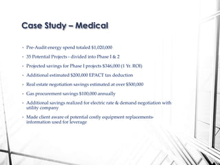 • Pre-Audit energy spend totaled $1,020,000
• 35 Potential Projects - divided into Phase I & 2
• Projected savings for Phase I projects $346,000 (1 Yr. ROI)
• Additional estimated $200,000 EPACT tax deduction
• Real estate negotiation savings estimated at over $500,000
• Gas procurement savings $100,000 annually
• Additional savings realized for electric rate & demand negotiation with
utility company
• Made client aware of potential costly equipment replacements-
information used for leverage
Case Study – Medical
 