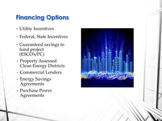 • Utility Incentives
• Federal, State Incentives
• Guaranteed savings to
fund project
(ESCO’s/PC)
• Property Assessed
Clean Energy Districts
• Commercial Lenders
• Energy Savings
Agreements
• Purchase Power
Agreements
Financing Options
 