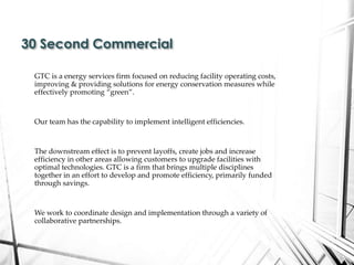 GTC is a energy services firm focused on reducing facility operating costs,
improving & providing solutions for energy conservation measures while
effectively promoting “green”.
Our team has the capability to implement intelligent efficiencies.
The downstream effect is to prevent layoffs, create jobs and increase
efficiency in other areas allowing customers to upgrade facilities with
optimal technologies. GTC is a firm that brings multiple disciplines
together in an effort to develop and promote efficiency, primarily funded
through savings.
We work to coordinate design and implementation through a variety of
collaborative partnerships.
30 Second Commercial
 