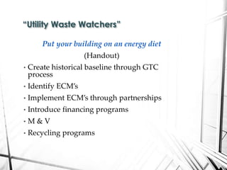 Put your building on an energy diet
(Handout)
• Create historical baseline through GTC
process
• Identify ECM’s
• Implement ECM’s through partnerships
• Introduce financing programs
• M & V
• Recycling programs
“Utility Waste Watchers”
 