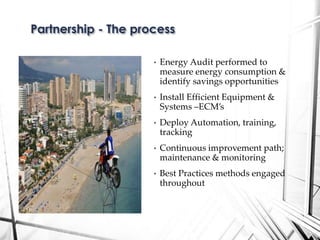 • Energy Audit performed to
measure energy consumption &
identify savings opportunities
• Install Efficient Equipment &
Systems –ECM’s
• Deploy Automation, training,
tracking
• Continuous improvement path;
maintenance & monitoring
• Best Practices methods engaged
throughout
Partnership - The process
 