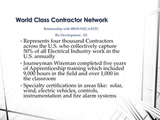 Relationship with IBEW/NECA/EITC
Biz Development - EE
• Represents four thousand Contractors
across the U.S. who collectively capture
50% of all Electrical Industry work in the
U.S. annually
• Journeyman Wireman completed five years
of Apprenticeship training which included
9,000 hours in the field and over 1,000 in
the classroom
• Specialty certifications in areas like: solar,
wind, electric vehicles, controls,
instrumentation and fire alarm systems
World Class Contractor Network
 