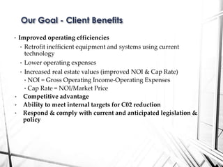 • Improved operating efficiencies
• Retrofit inefficient equipment and systems using current
technology
• Lower operating expenses
• Increased real estate values (improved NOI & Cap Rate)
• NOI = Gross Operating Income-Operating Expenses
• Cap Rate = NOI/Market Price
• Competitive advantage
• Ability to meet internal targets for C02 reduction
• Respond & comply with current and anticipated legislation &
policy
Our Goal - Client Benefits
 