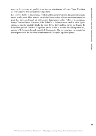 Chapitre1Lamicroéconomie,instrumentd’analysedumarché
11
exercent. La concurrence parfaite constitue une situation de référence. Toute déviation
de celle-ci relève de la concurrence imparfaite.
Les courbes d’offre et de demande symbolisent les comportements des consommateurs
et des producteurs. Elles mettent en relation les quantités offertes ou demandées et les
prix. Les prix constituent un mécanisme d’ajustement entre l’offre et la demande.
Lorsqu’ils s’établissent librement, la loi de l’offre et de la demande conduit à leur égali-
sation. Le marché peut être étudié du point de vue de l’équilibre partiel ou de celui de
l’équilibre général. L’analyse d’équilibre partiel étudie le marché d’un bien particulier,
comme s’il s’agissait du seul marché de l’économie. Elle ne prend pas en compte les
interdépendances des marchés contrairement à l’analyse d’équilibre général.
© 2010 Pearson Education France – Microéconomie – Philippe Aghion, Julia Cagé, François Denis, Elsa Orgiazzi, Laurent Simula
 