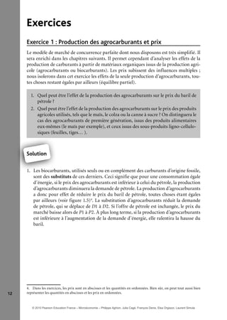 12
Exercices
Production des agrocarburants et prixExercice 1 :
Le modèle de marché de concurrence parfaite dont nous disposons est très simplifié. Il
sera enrichi dans les chapitres suivants. Il permet cependant d’analyser les effets de la
production de carburants à partir de matériaux organiques issus de la production agri-
cole (agrocarburants ou biocarburants). Les prix subissent des influences multiples ;
nous isolerons dans cet exercice les effets de la seule production d’agrocarburants, tou-
tes choses restant égales par ailleurs (équilibre partiel).
1. Quel peut être l’effet de la production des agrocarburants sur le prix du baril de
pétrole ?
2. Quel peut être l’effet de la production des agrocarburants sur le prix des produits
agricoles utilisés, tels que le maïs, le colza ou la canne à sucre ? On distinguera le
cas des agrocarburants de première génération, issus des produits alimentaires
eux-mêmes (le maïs par exemple), et ceux issus des sous-produits ligno-cellulo-
siques (feuilles, tiges… ).
Solution
1. Les biocarburants, utilisés seuls ou en complément des carburants d’origine fossile,
sont des substituts de ces derniers. Ceci signifie que pour une consommation égale
d’énergie, si le prix des agrocarburants est inférieur à celui du pétrole, la production
d’agrocarburants diminuera la demande de pétrole. La production d’agrocarburants
a donc pour effet de réduire le prix du baril de pétrole, toutes choses étant égales
par ailleurs (voir figure 1.5)4
. La substitution d’agrocarburants réduit la demande
de pétrole, qui se déplace de D1 à D2. Si l’offre de pétrole est inchangée, le prix du
marché baisse alors de P1 à P2. À plus long terme, si la production d’agrocarburants
est inférieure à l’augmentation de la demande d’énergie, elle ralentira la hausse du
baril.
4. Dans les exercices, les prix sont en abscisses et les quantités en ordonnées. Bien sûr, on peut tout aussi bien
représenter les quantités en abscisses et les prix en ordonnées.
1 L bi b
Solution
© 2010 Pearson Education France – Microéconomie – Philippe Aghion, Julia Cagé, François Denis, Elsa Orgiazzi, Laurent Simula
 