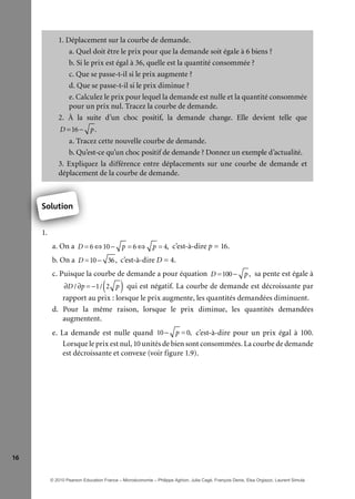 16
1. Déplacement sur la courbe de demande.
a. Quel doit être le prix pour que la demande soit égale à 6 biens ?
b. Si le prix est égal à 36, quelle est la quantité consommée ?
c. Que se passe-t-il si le prix augmente ?
d. Que se passe-t-il si le prix diminue ?
e. Calculez le prix pour lequel la demande est nulle et la quantité consommée
pour un prix nul. Tracez la courbe de demande.
2. À la suite d’un choc positif, la demande change. Elle devient telle que
D =16− p.
a. Tracez cette nouvelle courbe de demande.
b. Qu’est-ce qu’un choc positif de demande ? Donnez un exemple d’actualité.
3. Expliquez la différence entre déplacements sur une courbe de demande et
déplacement de la courbe de demande.
Solution
1.
a. On a D =6 ⇔10− p =6 ⇔ p = 4, c’est-à-dire p = 16.
b. On a D =10− 36, c’est-à-dire D = 4.
c. Puisque la courbe de demande a pour équation D =100− p, sa pente est égale à
∂D /∂p = −1/ 2 p( ) qui est négatif. La courbe de demande est décroissante par
rapport au prix : lorsque le prix augmente, les quantités demandées diminuent.
d. Pour la même raison, lorsque le prix diminue, les quantités demandées
augmentent.
e. La demande est nulle quand 10− p =0, c’est-à-dire pour un prix égal à 100.
Lorsque le prix est nul, 10 unités de bien sont consommées. La courbe de demande
est décroissante et convexe (voir figure 1.9).
1
Solution
© 2010 Pearson Education France – Microéconomie – Philippe Aghion, Julia Cagé, François Denis, Elsa Orgiazzi, Laurent Simula
 