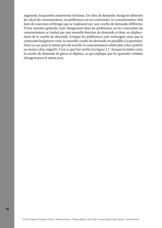 18
augmente, la quantité consommée diminue. Un choc de demande change les éléments
de calcul du consommateur, ses préférences ou ses contraintes. Le consommateur doit
faire de nouveaux arbitrages qui se traduisent par une courbe de demande différente.
D’une manière générale, tout changement dans les préférences ou les contraintes du
consommateur se traduit par une nouvelle fonction de demande et donc un déplace-
ment de la courbe de demande. Lorsque les préférences sont inchangées mais que la
contrainte budgétaire varie, la nouvelle courbe de demande est parallèle à la première.
Dans ce cas, pour le même prix de marché, le consommateur achète plus (choc positif)
ou moins (choc négatif). C’est ce que l’on vérifie à la figure 1.7 : lorsque la météo varie,
la courbe de demande de glaces se déplace, ce qui explique que les quantités vendues
changent pour le même prix.
© 2010 Pearson Education France – Microéconomie – Philippe Aghion, Julia Cagé, François Denis, Elsa Orgiazzi, Laurent Simula
 