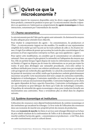 Microéconomie
2
1. Qu’est-ce que la
microéconomie ?
Comment répartir les ressources disponibles entre les divers usages possibles ? Quels
biens produire, comment les produire et pour qui ? La microéconomie cherche à répon-
dre à ces questions en s’intéressant au comportement des agents économiques et à leurs
interactions, notamment par l’intermédiaire du marché.
L’homo oeconomicus1.1.
La microéconomie part de l’idée que les agents sont rationnels : ils choisissent les moyens
les plus adéquats pour atteindre leurs objectifs.
Pour étudier le comportement des agents – les consommateurs, les producteurs et
l’État –, la microéconomie s’appuie sur des modèles. Un modèle est une représentation
simplifiée de la réalité qui met l’accent sur les traits saillants de celle-ci. En d’autres ter-
mes, il s’agit d’un tableau de pensée qui accentue les traits les plus caractéristiques d’une
personne ou d’une organisation (entreprise ou État), que nous appelerons « agent ».
Pour opérer cette modélisation, on considère que le consommateur est calculateur et
rationnel. Dans son aspect le plus général, la rationalité est l’adéquation des moyens aux
fins. Elle est parfaite lorsque l’agent dispose de toutes les informations nécessaires. Elle
est limitée si l’agent ne dispose pas de toutes les informations ou ne peut pas toutes les
traiter. Il peut alors développer une rationalité procédurale, c’est-à-dire utiliser la
meilleure méthode pour trouver une solution satisfaisante, compte tenu par exemple du
coût qu’exigerait une recherche plus approfondie. Le calcul du consommateur rationnel
lui permet de maximiser son utilité, tandis que le producteur souhaite généralemement
maximiser son profit. Cette maximisation doit tenir compte de contraintes matérielles,
budgétaires et technologiques. Contraintes matérielles car tous les biens que les agents
souhaitent ne sont pas nécessairement disponibles. Contraintes budgétaires car les choix
des agents dépendent de leurs capacités financières. Contraintes technologiques enfin
car une entreprise ne peut fabriquer des biens qu’à l’aide des technologies existantes.
L’hypothèse de rationalité des agents économiques a donc pour traduction formelle une
maximisation sous contraintes. Nous y reviendrons plus en détail dans les chapitres
suivants.
Système économique et institutions1.2.
L’allocation des ressources rares dépend fondamentalement du système économique et
des institutions qui encadrent les échanges. Ce livre traite de l’allocation des ressources
dans une économie de marché avec propriété privée des moyens de production.
Dans une économie de marché, les biens et services sont échangés librement sur la base
de prix relatifs résultant de la confrontation de l’offre et de la demande. L’économie de
marché combine l’action des agents – consommateurs et producteurs – et de l’État, dans
un cadre institutionnel, social et culturel donné.
Q
m
1.
© 2010 Pearson Education France – Microéconomie – Philippe Aghion, Julia Cagé, François Denis, Elsa Orgiazzi, Laurent Simula
 