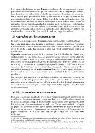 Chapitre1Lamicroéconomie,instrumentd’analysedumarché
3
Il y a propriété privée des moyens de production lorsque les entreprises sont détenues
par une partie des consommateurs, qui sont alors actionnaires et s’en partagent les béné-
fices. Les entreprises utilisent le travail et les autres facteurs de production, en particu-
lier le capital, pour produire des biens qu’elles vendent à un prix de marché. Les
consommateurs utilisent les revenus de leur travail, du capital qu’ils détiennent (s’ils
sont actionnaires) ainsi que les revenus sociaux pour acheter les biens et services qu’ils
désirent au prix de marché1
. Amartya Sen souligne que les institutions – État, marché,
système juridique, organisations sociales, etc. –, concourent au bon fonctionnement des
économies de marché si elles contribuent à accroître les libertés humaines2
. Le bien-être
se définit alors comme la liberté de choisir le mode de vie que l’on souhaite.
Approches positives et normatives1.3.
La microéconomie s’appuie sur deux approches différentes, mais complémentaires.
L’approche positive consiste à décrire et expliquer ce qui est, par exemple l’incidence
d’une hausse des taxes sur la consommation de tabac. Elle cherche aussi à prévoir quels
seront les effets de cette hausse en se fondant sur l’étude d’expériences antérieures
comparables.
L’approche normative consiste à décrire ce qui doit être. J. A. Mirrlees, Prix Nobel 1996,
soulignait ainsi : « Une bonne façon de gouverner est de s’entendre sur les objectifs,
découvrir ce qui est possible et optimiser. Compte tenu des contraintes qui pèsent sur la
réalisation des politiques publiques, le rôle de l’économiste est de trouver quelles sont les
mesures qui permettent de se rapprocher le plus possible des objectifs définis par le gou-
vernement. La définition de ces objectifs n’est pas du ressort de l’économiste, mais d’or-
dre politique et éthique. Ainsi, les objectifs étant fixés, l’économiste a pour ambition de
trouver quelles sont les mesures réalisables qui permettent de les satisfaire le mieux
possible. »
Par exemple, le gouvernement peut souhaiter redistribuer les revenus des personnes les
plus riches vers les plus pauvres. Dans ces conditions, le rôle de l’économiste est de
déterminer si un impôt sur le revenu est l’instrument de redistribution le plus adéquat
et, si c’est le cas, d’indiquer quel barème d’imposition mettre en place. Cette démarche
est d’ordre normatif.
Microéconomie et macroéconomie1.4.
Dans une économie de marché, les prix et leurs variations remplissent une fonction de
coordination. D’une part, ils permettent de concilier les choix indépendants (ou décen-
tralisés) des agents ; d’autre part, ils orientent les agents vers les choix qui maximiseront
leur satisfaction. Comment sont déterminés les prix ? Par exemple, quel doit être le prix
du papier ? La consommation de papier dépend-elle étroitement du prix de celui-ci ?
L’introduction de supports électroniques concurrents diminue-t-elle les quantités de
papier demandées ? A-t-elle des effets sur son prix ? Quel est l’effet d’une taxe
écologique ?
1. Du point de vue économique, un service est simplement une forme particulière de biens. Dans le livre, nous
ne distinguons donc pas les biens des services et parlons simplement de biens.
2. Amartya Sen, Poverty and Famines: An Essay on Entitlement and Deprivation, Oxford University Press, 1983.
© 2010 Pearson Education France – Microéconomie – Philippe Aghion, Julia Cagé, François Denis, Elsa Orgiazzi, Laurent Simula
 
