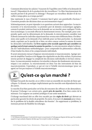 Microéconomie
4
Comment déterminer les salaires ? Assurent-ils l’équilibre entre l’offre et la demande de
travail ? Dépendent-ils de la productivité des travailleurs ? Le libre fonctionnement du
marché permet-il de prévenir le chômage ? Pourquoi un travailleur décide-t-il de tra-
vailler à temps plein ou à temps partiel ?
Que représente le taux d’intérêt ? Comment faut-il gérer son portefeuille d’actions ?
Comment prendre des décisions dans un environnement risqué ?
Schématiquement, on peut répondre à ces questions suivant deux approches : la macro-
économie et la microéconomie. La première part de données économiques agrégées,
comme le produit intérieur brut ou la demande sur un marché, pour expliquer l’évolu-
tion économique. La seconde effectue le cheminement inverse. Par exemple, pour com-
prendre quels sont les déterminants de la demande, la microéconomie considère tout
d’abord comment les individus répartissent leur revenu entre différents biens. On déter-
mine ainsi quelle est la demande d’un individu pour un bien particulier. La demande
totale, exprimée sur le marché de ce bien, est alors conçue comme la somme de toutes
les demandes individuelles. Ce livre expose cette seconde approche qui considère en
quelque sorte le tout comme la somme les parties. La microéconomie adopte la démar-
che de l’individualisme méthodologique : pour comprendre les phénomènes collectifs,
il faut étudier les choix et les comportements individuels.
Il serait néanmoins inexact d’opposer microéconomie et macroéconomie. Agréger per-
met de simplifier l’analyse et de dégager des régularités ou des faits stylisés ; le processus
inverse permet de dégager la complexité des décisions individuelles et de leurs interac-
tions. La macroéconomie moderne s’est attachée à donner des fondements microécono-
miques à ses analyses. La microéconomie est donc l’un des instruments de base du
macroéconomiste. Cependant, ce qui est vrai à l’échelle microéconomique (pour un
agent) ne l’est pas toujours à l’échelle macroéconomique.
2. Qu’est-ce qu’un marché ?
Lorsque l’on parle du marché, on se réfère à tout un ensemble de marchés de biens spé-
cifiques. Ce faisant, on souligne implicitement que les marchés sont dépendants les uns
des autres.
Le marché d’un bien particulier est le lieu de rencontre des offreurs et des demandeurs.
Il permet l’échange à un certain prix, appelé prix de marché, d’un bien contre de la
monnaie. Ceci suppose un système juridique et une unité monétaire.
L’échange marchand doit en effet être encadré par des règles de droit qui doivent en
particulier garantir les droits de propriété. En outre, il recourt à la monnaie pour résou-
dre le problème de la double coïncidence des besoins3
. En supprimant ce problème, la
monnaie permet de fluidifier les échanges.
3. En l’absence de monnaie, il convient de trouver un partenaire à l’échange qui dispose du bien que l’on souhaite
acquérir et qui souhaite disposer du bien que l’on est prêt à céder en échange.
g )
Q
Lorsque l’on
2.
© 2010 Pearson Education France – Microéconomie – Philippe Aghion, Julia Cagé, François Denis, Elsa Orgiazzi, Laurent Simula
 