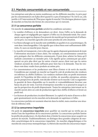 Chapitre1Lamicroéconomie,instrumentd’analysedumarché
5
Marchés concurrentiels et non concurrentiels2.1.
Les entreprises sont plus ou moins nombreuses sur les différents marchés. Le prix payé
par les consommateurs est-il plus élevé quand il y a peu d’entreprises ? Si c’est le cas, cela
justifie-t-il l’intervention de l’État pour réguler le marché ? On distingue plusieurs types
de marchés en fonction des formes de concurrence qui s’y exercent.
2.1.1 La concurrence parfaite
Un marché de concurrence parfaite satisfait les conditions suivantes :
• Le nombre d’offreurs et de demandeurs est élevé. Ainsi, l’offre ou la demande de
chaque agent est négligeable par rapport à l’offre ou à la demande totale. Par consé-
quent, aucun agent ne dispose d’un pouvoir de marché qui lui permettrait d’influen-
cer les prix. Les marchés agricoles sont assez proches de cette situation.
• Les biens échangés sur le marché sont semblables en qualité et en caractéristiques. Ils
sont donc interchangeables. Cela signifie que si deux biens sont suffisamment diffé-
rents, il y aura un marché pour chacun.
• Le marché est transparent, c’est-à-dire que les agents disposent gratuitement de toute
l’information nécessaire à leurs choix. Par exemple, un consommateur connaît les
prix pratiqués chez les différents commerçants. Il peut donc acheter les biens qu’il
souhaite consommer au moindre prix. Cela signifie qu’un commerçant qui prati-
querait un prix plus élevé que les autres n’aurait aucun client tant que les autres
vendeurs auraient des stocks suffisants pour faire face à la demande. Tous les ven-
deurs vont donc vendre leurs produits au même prix.
• Les consommateurs et les producteurs sont libres d’entrer et de sortir du marché.
Considérons par exemple un marché sur lequel le coût de production des vendeurs
est inférieur au chiffre d’affaires. Les vendeurs réalisent donc un profit strictement
positif. Si l’hypothèse de libre entrée est vérifiée, de nouvelles entreprises, attirées
par les perspectives de profit, vont décider d’entrer sur le marché. Cela va augmenter
la quantité de biens disponibles sur le marché et vraisemblablement favoriser une
baisse du prix de vente. L’arrivée d’entreprises nouvelles va se poursuivre jusqu’à ce
que les perspectives de profit disparaissent. Toutes les entreprises intervenant sur le
marché auront alors un coût de production égal à leur chiffre d’affaires et feront un
profit nul.
• Les facteurs de production circulent librement. Le capital et la main-d’œuvre se diri-
gent spontanément vers les marchés où la demande est supérieure à l’offre.
La concurrence parfaite est rarement observée dans la réalité, mais constitue une situa-
tion de référence utile.
2.1.2 La concurrence imparfaite
On parle de concurrence imparfaite pour qualifier un marché qui ne vérifie pas au
moins l’une des hypothèses de la concurrence parfaite. La concurrence parfaite lamine
les profits des producteurs ; ils cherchent donc à limiter la concurrence pour acquérir un
pouvoir de marché. Traditionnellement, on distingue deux grandes catégories de mar-
chés caractéristiques de la concurrence imparfaite : les marchés oligopolistiques et les
marchés de concurrence monopolistique. La théorie des marchés de concurrence impar-
© 2010 Pearson Education France – Microéconomie – Philippe Aghion, Julia Cagé, François Denis, Elsa Orgiazzi, Laurent Simula
 
