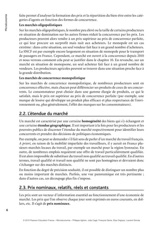 Microéconomie
6
faite permet d’analyser la formation des prix et la répartition du bien-être entre les caté-
gories d’agents en fonction des formes de concurrence.
Les marchés oligopolistiques
Sur les marchés oligopolistiques, le nombre peu élevé ou la taille de certains producteurs
en situation de domination sur les autres firmes réduit la concurrence par les prix. Les
producteurs peuvent alors vendre à un prix supérieur au prix de concurrence parfaite,
ce qui leur procure un surprofit mais nuit aux acheteurs. Le monopole est un cas
extrême : dans cette situation, un seul vendeur fait face à un grand nombre d’acheteurs.
La SNCF est par exemple encore largement en situation de monopole pour le transport
de passagers en France. Cependant, ce marché est ouvert à la concurrence depuis 2010
et nous verrons comment cela peut se justifier dans le chapitre 10. En revanche, sur un
marché en situation de monopsone, un seul acheteur fait face à un grand nombre de
vendeurs. Les producteurs agricoles peuvent se trouver dans une situation proche face à
la grande distribution.
Les marchés de concurrence monopolistique
Sur les marchés de concurrence monopolistique, de nombreux producteurs sont en
concurrence effective, mais chacun peut différencier ses produits de ceux de ses concur-
rents. Le consommateur peut choisir dans une gamme élargie de produits, ce qui le
satisfait, mais le prix est supérieur au prix de concurrence parfaite (par exemple, une
marque de lessive qui développe un produit plus efficace et plus respectueux de l’envi-
ronnement ou, plus généralement, l’effet des marques sur les consommateurs).
L’étendue du marché2.2.
Un marché est caractérisé par une certaine homogénéité des biens qui s’y échangent et
une certaine étendue géographique. Il est important à la fois pour les producteurs et les
pouvoirs publics de discerner l’étendue du marché respectivement pour identifier leurs
concurrents et prendre des décisions de politiques économiques.
Par exemple, on peut se demander s’il fait sens de parler d’un marché du travail français.
A priori, en raison de la mobilité imparfaite des travailleurs, il y aurait en France plu-
sieurs marchés locaux du travail, par exemple un marché pour la région lyonnaise. En
outre, de nombreux emplois requièrent une offre de travail particulièrement qualifiée.
Il est alors impossible de substituer du travail non qualifié au travail qualifié. En d’autres
termes, travail qualifié et travail non qualifié ne sont pas homogènes et devraient donc
s’échanger sur des marchés distincts.
En fonction du degré de précision souhaité, il est possible de distinguer un nombre plus
ou moins important de marchés. Parfois, une vue panoramique est très pertinente ;
dans d’autres cas, un découpage plus fin s’impose.
Prix nominaux, relatifs, réels et constants2.3.
Les prix sont un vecteur d’information essentiel au fonctionnement d’une économie de
marché. Les prix que l’on observe chaque jour sont exprimés en euros courants, en dol-
lars, etc. Il s’agit de prix nominaux.
© 2010 Pearson Education France – Microéconomie – Philippe Aghion, Julia Cagé, François Denis, Elsa Orgiazzi, Laurent Simula
 