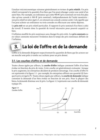 Chapitre1Lamicroéconomie,instrumentd’analysedumarché
7
L’analyse microéconomique raisonne généralement en termes de prix relatifs. Un prix
relatif correspond à la quantité d’un bien que l’on peut échanger contre une unité d’un
autre bien. Par exemple, un ordinateur qui coûte 900 € (prix nominal) est trois fois plus
cher qu’une console à 300 € (prix nominal), indépendamment de l’unité monétaire :
son prix relatif est alors égal à 3, en retenant une console comme unité. Cela signifie que
l’on peut acheter un ordinateur ou trois consoles en effectuant une même dépense.
Le prix réel est un prix relatif particulier. Il rapporte le prix nominal d’un bien à celui
du travail. Il montre donc la quantité de travail nécessaire pour pouvoir acquérir ce
bien.
L’inflation modifie les prix nominaux sans changer les prix réels. Les prix constants ou
en valeur constante mesurent l’évolution dans le temps des prix nominaux déflatés de
l’inflation.
3. La loi de l’offre et de la demande
L’offre et la demande désignent respectivement les quantités de biens que les acteurs sur
un marché sont prêts à vendre ou à acheter pour un prix donné.
Les courbes d’offre et de demande3.1.
Toutes choses égales par ailleurs, la courbe d’offre indique comment l’offre d’un bien
évolue en fonction du prix de vente. Cette courbe est généralement croissante : lorsque
le prix augmente, les entreprises décident de produire davantage. Une courbe d’offre S1
est représentée à la figure 1.1 : par exemple, les entreprises offrent une quantité Q1 lors-
que le prix est égal à P1. Toutes choses égales par ailleurs, la courbe de demande indique
comment la demande d’un bien évolue en fonction de son prix. Pour la plupart des
biens, la demande diminue avec le prix. La figure 1.2 représente une courbe de demande
typique D1.
1.1Figure
Courbes d’offre.
S1Prix
QuantitésQ1
P1
Q2
S2
L
L’offre et la d
3.
© 2010 Pearson Education France – Microéconomie – Philippe Aghion, Julia Cagé, François Denis, Elsa Orgiazzi, Laurent Simula
 