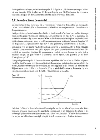 Chapitre1Lamicroéconomie,instrumentd’analysedumarché
9
tité supérieure de biens pour un même prix. À la figure 1.2, ils demanderont par exem-
ple une quantité Q2 à la place de Q1 lorsque le prix sera P1. Une hausse du revenu se
traduira ainsi par un déplacement horizontal de la courbe de demande.
Le mécanisme de marché3.2.
Un marché est le lieu théorique où se rencontrent l’offre et la demande d’un bien parti-
culier. Les courbes d’offre et de demande symbolisent les comportements des offreurs et
des demandeurs.
La figure 1.4 représente les courbes d’offre et de demande d’un bien particulier. On sup-
pose que les prix s’établissent librement. Lorsque le prix est égal à P1, la demande est
inférieure à l’offre. Il y a donc excès d’offre. Afin de vendre leur surplus, les producteurs
ont tendance à diminuer leurs prix. Ce processus se poursuit jusqu’à ce que l’excès d’of-
fre disparaisse. Le prix est alors égal à P∗
et une quantité Q∗
est offerte sur le marché.
Lorsque le prix est égal à P2, l’offre est supérieure à la demande. Il y a donc pénurie.
Certains consommateurs sont prêts à payer plus pour pouvoir consommer le bien dis-
ponible en quantités limitées. Ce processus se traduit par une hausse du prix, qui se
poursuit jusqu’à ce que l’offre et la demande soient égales. Une quantité Q∗
est alors
échangée au prix P∗
.
Lorsque le prix est égal à P∗
, le marché est en équilibre. Il n’y a ni excès d’offre, ni pénu-
rie. Cela signifie qu’au prix de marché, toute la demande qui s’exprime est satisfaite. De
même, toute l’offre trouve un débouché. Le prix apparaît ainsi comme un mécanisme
d’ajustement entre l’offre et la demande. C’est la loi de l’offre et de la demande : le prix
s’ajuste automatiquement afin d’établir l’équilibre sur le marché.
1.4Figure
Équilibre du marché.
Prix
QuantitésQ*
P*
Demande Offre
0
P2
P1
La loi de l’offre et la demande assure l’autorégulation du marché. Cependant, elle fonc-
tionnera d’autant mieux que les agents la connaissent et en déduisent les choix et les
arbitrages qui maximisent leur satisfaction. En ce sens, la loi de l’offre et de la demande
est un jeu social incluant des règles implicites, des croyances, et des institutions.
© 2010 Pearson Education France – Microéconomie – Philippe Aghion, Julia Cagé, François Denis, Elsa Orgiazzi, Laurent Simula
 