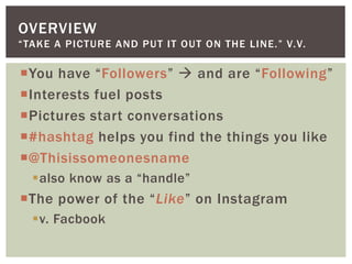 You have “Followers”  and are “Following”
Interests fuel posts
Pictures start conversations
#hashtag helps you find the things you like
@Thisissomeonesname
also know as a “handle”
The power of the “Like” on Instagram
v. Facbook
OVERVIEW
“TAKE A PICTURE AND PUT IT OUT ON THE LINE.” V.V.
 