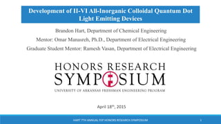 Brandon Hart, Department of Chemical Engineering
Mentor: Omar Manasreh, Ph.D., Department of Electrical Engineering
Graduate Student Mentor: Ramesh Vasan, Department of Electrical Engineering
7th Annual FEP Honors Research Symposium
April 18th, 2015
HART 7TH ANNUAL FEP HONORS RESEARCH SYMPOSIUM 1
Development of II-VI All-Inorganic Colloidal Quantum Dot
Light Emitting Devices
 