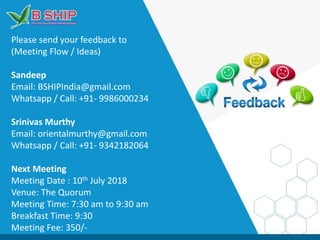 Please send your feedback to
(Meeting Flow / Ideas)
Sandeep
Email: BSHIPIndia@gmail.com
Whatsapp / Call: +91- 9986000234
Srinivas Murthy
Email: orientalmurthy@gmail.com
Whatsapp / Call: +91- 9342182064
Next Meeting
Meeting Date : 10th July 2018
Venue: The Quorum
Meeting Time: 7:30 am to 9:30 am
Breakfast Time: 9:30
Meeting Fee: 350/-
 