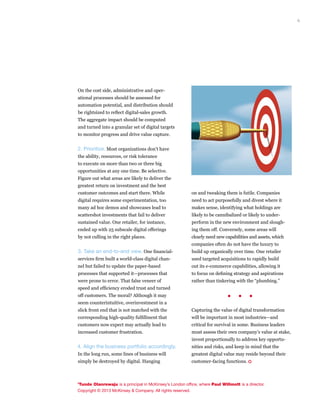 6
on and tweaking them is futile. Companies
need to act purposefully and divest where it
makes sense, identifying what holdings are
likely to be cannibalized or likely to under­
perform in the new environment and slough-
ing them off. Conversely, some areas will
clearly need new capabilities and assets, which
companies often do not have the luxury to
build up organically over time. One retailer
used targeted acquisitions to rapidly build
out its e-commerce capabilities, allowing it
to focus on defining strategy and aspirations
rather than tinkering with the “plumbing.”
. . .	
Capturing the value of digital transformation
will be important in most industries—and
critical for survival in some. Business leaders
must assess their own company’s value at stake,
invest proportionally to address key opportu­
nities and risks, and keep in mind that the
greatest digital value may reside beyond their
customer-facing functions. •
On the cost side, administrative and oper­
ational processes should be assessed for
automation potential, and distribution should
be rightsized to reflect digital-sales growth.
The aggregate impact should be computed
and turned into a granular set of digital targets
to monitor progress and drive value capture.
2. Prioritize. Most organizations don’t have
the ability, resources, or risk tolerance
to execute on more than two or three big
opportunities at any one time. Be selective.
Figure out what areas are likely to deliver the
greatest return on investment and the best
customer outcomes and start there. While
digital requires some experimentation, too
many ad hoc demos and showcases lead to
scattershot investments that fail to deliver
sustained value. One retailer, for instance,
ended up with 25 subscale digital offerings
by not culling in the right places.
3. Take an end-to-end view. One financial-
services firm built a world-class digital chan-
nel but failed to update the paper-based
processes that supported it—processes that
were prone to error. That false veneer of
speed and efficiency eroded trust and turned
off customers. The moral? Although it may
seem counterintuitive, overinvestment in a
slick front end that is not matched with the
corresponding high-quality fulfillment that
customers now expect may actually lead to
increased customer frustration.
4. Align the business portfolio accordingly.
In the long run, some lines of business will
simply be destroyed by digital. Hanging
’Tunde Olanrewaju is a principal in McKinsey’s London office, where Paul Willmott is a director.
Copyright © 2013 McKinsey & Company. All rights reserved.
 