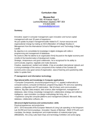 Curriculum vitae
Moussa Sarr
390, 40 Avenue Appt 3
Lachine-Montreal (Quebec) H8T 3E8
514-824-5290
moussakaltz@gmail.com
Summary
Innovative expert in computer management, open innovation and human capital
management with over 20 years of experience.
He just update its project management skills related to IT, human resources and
organizational change by making an ACS (Attestation of Collegial Studies) in
Management from the International School of Management and Technology College
Lasalle.
Its objective is to consolidate its knowledge in digital strategies with skills in
programming and management of databases.
He wants to offer his talents to an organization firmly focused on the digital economy and
mindful of the transformation of development modes.
Strategic, intrapreneurs and good collaborator, he is recognized for his ability to
communicate, organize, negotiate and make decisions.
Creative, experienced, resilient and reliable, it has an excellent international network and
a strong knowledge of the various component of the markets of the Canada-US
economy and a very good sense of organization, ease of learning and questioning skills
better to update them.
IT management and information technology
Operational skills and knowledge in Computer applications
• Computer Components, structured programming (C ++), applied mathematics to
computer science, computer architecture, programming object, PC and Linux operating
systems, configuration and PC optimization, .Net (# sharp), and communication
relations, Big data (data analysis, data science, data management, management of
databases, data mining), knowledge management, collaborative strategy and collective
intelligence, open innovation (co-design methodology lab living, etc. .)
• Experience using flat computer platforms and management software: Microsoft, Mac,
database, collaborative software, etc.
Advanced digital business and communication skills
Practical experiences and productions
2013 - 2015 Associate of the European Network of Living Lab operating in the livingroom
Lab SU-RD and Communautique - Innovation Square of Montreal - INGO ETS with such
mandates: the design, development and implementation of material project gray
(MGQI2025), the Living Labs Open Days and technology Exhibition and active aging
 