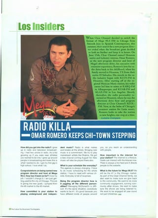 Los Insiders
How did you get into the radio? I grew
up in radio and television broadcast-
ing. I had two uncles in radio. As a kid
growing up if you were near athletes
you wanted to be one. I grew up around
people in broadcasting and knew this is
what I wanted to do. I got my first gig in
high school. I love what I do.
Congratulations on being named new
program director and host at Mega
95.5. How has it been so far? I love my
job. I wouldn't change it. I am just get-
ting used to the city of Chicago. This job
is giving me new goals. I jumped from
the #6 market to the #3 market.
How committed is your station to
playing underground and indepen-
20 The OJIIure. The Movement. The Mogrnne
When Clear Channel decided to switch the
format of Mega 95.5 FM in Chicago from
Smooth Jazz to Spanish Contemporary, this
summer, their search for a new program direc-
tor ended when the broadcast giant decided
to look no further and keep it in house. On
June 15th, Clear Channel named Houston
native and industry veteran, Omar Romero,
as the new program director and host of
Mega's afternoon drive. An executive with
extensive experience, Romero's love for ra-
dio dates back to his childhood, when his
family moved to Houston, TX from their
native El Salvador. His travels in the ra-
dio industry began with KLTN-FM in
Houston. After starting off at the re-
gional Mexican Music station, his radio
career led him to stints at KABQ-FM
in Albuquerque, and KZAB-FM and
KLAX-FM in Los Angeles. Shortly
thereafter, the radio personality re-
turned to Houston, where he was the
dent music? Radio is what makes
and breaks all the artists. Bringing new
music is a commitment. We try to play
mainstream artists like Shakira. We got
a new channel coming August 1st. New
music will also be played there also.
What is your schedule like everyday?
The agenda is always changing. I have
to do music scheduling for the whole
station. I have to meet with various cli-
ents. Everyday is full of surprises.
Being the program director how is
it juggling all the different person-
alities? Managing McDonald's is diffi-
cult. It's the same situation; everybody
wants to be #1 . It's good because you
have different kinds of people around
afternoon drive host and program
director at Clear Channel's KLOL-
FM. Now, at the helm of Chicago's
premiere station for Latin music,
Romero looks to take the station
to new heights, one-step at a time.
- Lulaine Compere
you, so you reach an understanding
with people.
How important is the internet for
your station? The internet is a lifestyle.
Hosts can interact with the listener now.
There is always a live feed and it directs
people to the website.
What is the future for Mega 95.5? We
will be the #1 in the Chicago market.
As part of the Clear Channel family, we
also want to make sure we give back
to the community. We want to do more
community engagement, running com-
munity affair shows. We want to make
sure the shows are being listened to.
We want to be engaged all year round
not just Christmas. l!l!lll
 