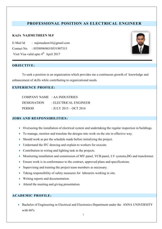 1
PROFESSIONAL POSITION AS ELECTRICAL ENGINEER
KAJA NAJIMUTHEEN M.F
E-Mail Id : najimudeen16@gmail.com
Contact No. : 0558896965/0551907315
Visit Visa valid upto 4th
April 2017
OBJECTIVE:
To seek a position in an organization which provides me a continuous growth of knowledge and
enhancement of skills while contributing to organizational needs.
EXPERIENCE PROFILE:
COMPANY NAME : AA INDUSTRIES
DESIGNATION : ELECTRICAL ENGINEER
PERIOD : JULY 2015 – OCT 2016
JOBS AND RESPONSIBILITIES:
 Overseeing the installation of electrical system and undertaking the regular inspection in buildings.
 To manage, monitor and translate the designs into work on the site in effective way.
 Should work as per the schedule made before initializing the project.
 Understand the IFC drawing and explain to workers for execute.
 Contribution in wiring and lighting task in the projects.
 Monitoring installation and commission of MV panel, VCB panel, LV systems,DG and transformer.
 Ensure work is in conformance to the contract, approved plans and specifications.
 Supervising and training the project team members as necessary.
 Taking responsibility of safety measures for labourers working in site.
 Writing reports and documentation.
 Attend the meeting and giving presentation.
ACADEMIC PROFILE:
 Bachelor of Engineering in Electrical and Electronics Department under the ANNA UNIVERSITY
with 66%
 