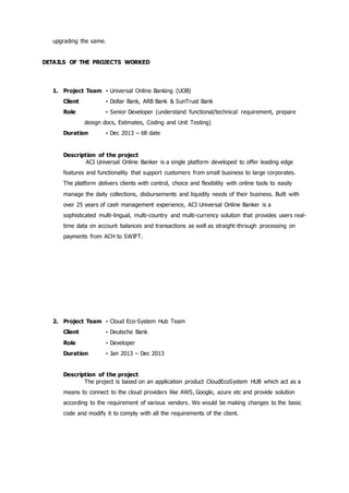 upgrading the same.
DETAILS OF THE PROJECTS WORKED
1. Project Team - Universal Online Banking (UOB)
Client - Dollar Bank, ARB Bank & SunTrust Bank
Role - Senior Developer (understand functional/technical requirement, prepare
design docs, Estimates, Coding and Unit Testing)
Duration - Dec 2013 – till date
Description of the project
ACI Universal Online Banker is a single platform developed to offer leading edge
features and functionality that support customers from small business to large corporates.
The platform delivers clients with control, choice and flexibility with online tools to easily
manage the daily collections, disbursements and liquidity needs of their business. Built with
over 25 years of cash management experience, ACI Universal Online Banker is a
sophisticated multi-lingual, multi-country and multi-currency solution that provides users real-
time data on account balances and transactions as well as straight-through processing on
payments from ACH to SWIFT.
2. Project Team - Cloud Eco-System Hub Team
Client - Deutsche Bank
Role - Developer
Duration - Jan 2013 – Dec 2013
Description of the project
The project is based on an application product CloudEcoSystem HUB which act as a
means to connect to the cloud providers like AWS, Google, azure etc and provide solution
according to the requirement of various vendors. We would be making changes to the basic
code and modify it to comply with all the requirements of the client.
 
