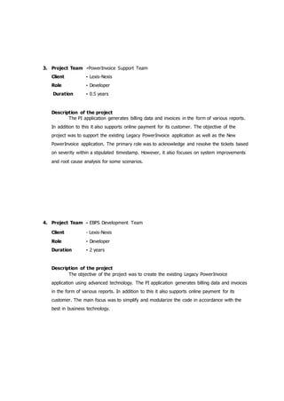 3. Project Team -PowerInvoice Support Team
Client - Lexis-Nexis
Role - Developer
Duration - 0.5 years
Description of the project
The PI application generates billing data and invoices in the form of various reports.
In addition to this it also supports online payment for its customer. The objective of the
project was to support the existing Legacy PowerInvoice application as well as the New
PowerInvoice application. The primary role was to acknowledge and resolve the tickets based
on severity within a stipulated timestamp. However, it also focuses on system improvements
and root cause analysis for some scenarios.
4. Project Team - EBPS Development Team
Client - Lexis-Nexis
Role - Developer
Duration - 2 years
Description of the project
The objective of the project was to create the existing Legacy PowerInvoice
application using advanced technology. The PI application generates billing data and invoices
in the form of various reports. In addition to this it also supports online payment for its
customer. The main focus was to simplify and modularize the code in accordance with the
best in business technology.
 
