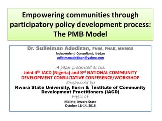 Empowering communities through
participatory policy development process:
The PMB Model
Dr. Sulleiman Adediran, FNIM, FNAE, MNMGS
Independent Consultant, Ibadan
sulleimanadediran@yahoo.com
A paper presented at the:
Joint 4th IACD (Nigeria) and 3rd NATIONAL COMMUNITY
DEVELOPMENT CONSULTATIVE CONFERENCE/WORKSHOP
Organised by
Kwara State University, Ilorin & Institute of Community
Development Practitioners (IACD)
Held at
Malete, Kwara State
October 11-14, 2016
 