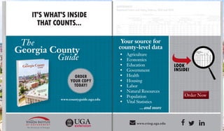 Order Now
IT'S WHAT'S INSIDE
THAT COUNTS...
The
Georgia County
Guide
Your source for
county-level data
•	 Agriculture
•	 Economics
•	 Education
•	 Government
•	 Health
•	 Housing
•	 Labor
•	 Natural Resources
•	 Population
•	 Vital Statistics
... and more
 www.cviog.uga.edu 
Order Now
www.countyguide.uga.edu
ORDER
YOUR COPY
TODAY!
 