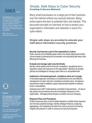 Security must become a part of the organization’s culture.
Cyber security and profitability goals need to be closely aligned and clearly
communicated by elevating the conversation and educating staff about risks
affecting the business..
Evaluate and manage cyber security threats.
Identify critical assets and the financial, competitive, reputational and or
regulatory impact and exposure to the organization. Identify and develop
policies and strategies to manage cyber risks to an acceptable level.
Implement a risk based approach, compliance alone isn’t enough.
A risk based approach will produce a comprehensive and cost effective
management of cyber risks than compliance activities alone. Compliance
requirements help to establish a good cybersecurity baseline to address
known vulnerabilities.
Cybersecurity is NOT implementing a checklist of requirements – it’s day to
day policies and procedures that are the strategic framework of the
organization. Managing these threats is constant and ever changing.
Response Plans and Procedures.
Incident response plans must be tested regularly to enable timely response
and minimize potential damage. Identify strategic threats by analyzing,
aggregating, and integrating risk data from various sources and sharing
insights with partners in order to improve the security framework.
Many small businesses run a large part of their business
over the Internet without any security features. Being
online opens the door to potential risks and rewards. This
document provides an overview on how to protect your
organization’s information and networks in event of a
cyber-attack.
Simple safe steps are provided to educate your
staff about information security practices.
The SMLR Group is a full service
cyber security/risk assessment-
consulting firm, specializing
in: Privacy Audits, Standardized
Vendor Compliance Audits
(SVCA), Privacy Policies, Written
Information Security Plans, and
Data Breach Defensible Response
Consultation.
SMLR Group, Inc.
http://www.smlrgroup.com
Simple, Safe Steps to Cyber Security
Creating A Secure Network
SOURCE
The Department of Homeland
Security (DHS) is responsible
for safeguarding our Nation’s
critical infrastructure from
physical and cyber threats that
can affect our national security,
public safety, and economic
prosperity.
For more information, please
visit: www.dhs.gov/cyber.
To report a cyber incident:
https://forms.us-cert.gov/report/
or (888) 282-0870
 