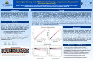 Improving the Accuracy of the ABC/2 Estimation Technique in Spontaneous Supratentorial
Intracerebral Hemorrhage
Wendy Ziai, MD, MPH, Saman Nekoovaght-Tak; Joshua F. Betz, John Muschelli, Ryan Noel Fisico, Ximin Li, Daniel F. Hanley, MD for the MISTIE and CLEAR investigators
Department of Neurology, Division of Brain Injury Outcomes, Johns Hopkins University School of Medicine, Baltimore, MD
Introduction Results
Conclusion
Methods
References and Disclosures
Empirical evidence from a large international population of
supratentorial ICH patients suggests that on average, ABC/2 over-
estimates ICH volumes by 20%. Using an approximation of ABC/
2.4 provides a simple way to correct this bias. Shrinking the C-axis
of the ellipse may also improve fit, but the optimal adjustment
depends on hematoma size. Using a denominator of 2.4 is a
simple, objective way to improve rapid ICH assessment with the
existing measurement paradigm, which is consistent in both large
and small hematomas. Further research is necessary to determine
how ABC/2.4 compares with other approximation methods.
The range of ICH volumes using planimetry was 0.02 – 134.29 mL (median 11.6mL; IQR [5.6, 23.9]). In MISTIE II (M2) patients, mean hematoma
volume was 45.72 ± 27.1 (SD) cm3 using ABC/2 vs. 39.48 ± 19.58 cm3 using planimetry. In CLEAR III (C3) patients, mean hematoma volume was
11.11±8.30 (ABC/2) vs. 9.58±7.10 cm3 (planimetry). Method 1: The optimal denominator for the ABC approximation without adjusting C was 2.39 in
M2 patients (95% CI 2.33, 2.46) and 2.37 in C3 patients (95% CI 2.31, 2.42). When these samples are combined, the optimal denominator was
2.39 (95% CI 2.35, 2.42). Method 2: Without any correction to the denominator, the optimal adjustment for C was a decrease of 0.8352 in M2
patients (95% CI -0.976, -0.694) and a decrease of 0.5277 in C3 patients (95% CI -0.595, -0.46). Method 3: In regression models adjusting C and
the denominator, the optimal adjustment for C was an increase of 0.5707 in M2 patients (95% CI -0.215, 1.635), and an increase of 0.0485 in C3
patients (95% CI -0.383, 0.235). The optimal value of the denominator in these models was 2.64 in M2 patients (95% CI 2.29, 3.13) and 2.39 in C3
patients (95% CI 2.21, 2.62). Method 1 provided the best adjustment for ABC/2 using the optimal denominator 2.4. Overall (including both M2 and
C3 CTs) the mean difference between planimetry and ABC/2 was -3.02 mL (95% CI -3.57, -2.48), and the mean difference between planimetry and
ABC/2.4 was 0.42 mL (95% CI 0.02, 0.80). The mean percentage difference between planimetry and ABC/2 was -21.3% (95% CI -24.4%, -18.2%)
vs. -1.1% (95% CI -3.7%, 1.5%) between planimetry and ABC/2.4.
While the ABC/2 formula is the most common method of
approximating intracerebral hemorrhage (ICH) volumes, ABC/2
has been reported to overestimate clot volume with increasing
error for larger hematomas. This has led to several modifications
of the ABC/2 method, including modification of the denominator
and modification of the C-axis. We investigated the optimal way to
correct for the over-estimation of ABC/2 in a large, international
population of ICH patients.
We assessed the diagnostic computed tomography (CT) scans of
373 patients enrolled in the MISTIE II (Minimally Invasive Surgery
plus rt-PA of Intracerebral Hemorrhage Evacuation Phase II)
(N=100) and CLEAR III (Clot Lysis: Evaluating Accelerated
Resolution of Intraventricular Hemorrhage Phase III) (N=273)
clinical trials across 60 sites using planimetry and ABC/2 where:
A= Largest hemorrhage diameter on axial image (cm)
B= Largest diameter perpendicular to A (cm)
C = [Number of Slices] x [Slice Thickness] (cm)
We evaluated three methods of adjusting elliptical approximations of
ICH volume using linear and nonlinear regression: changing the
denominator (method 1), changing the C-axis (method 2), or
changing both (method 3):
Method 1: Volume = β(ABC)
Method 2: Volume = AB(C - γ )/2
Method 3: Volume = β(AB ( C-γ ))
1. R.U. Kothari, T. Brott, J.P. Broderick, W.G. Barsan, L.R. Sauerbeck, M. Zuccarello et al.
The ABCs of measuring intracerebral hemorrhage volumes. Stroke, 27 (1996), pp. 1304–1305
2. J.M. Gebel, C.A. Sila, M.A. Sloan, C.B. Granger, J.P. Weisenberger, C.L. Green et al. Comparison of the
ABC/2 estimation technique to computer-assisted volumetric analysis of intraparenchymal and subdural
hematomas complicating the GUSTO-1 trial.Stroke, 29 (1998), pp. 1799–1801
3. Wang CW, Juan CJ, Liu YJ, Hsu HH, Liu HS, Chen CY, et al. Volume-dependent overestimation of
spontaneous intracerebral hematoma volume by the ABC/2 formula. Acta Radiol. 2009;50:306–311
The CLEAR-III trial is supported by grant NIH/NINDS 5U01 NS062851 to Dr. Hanley
MISTIE sponsored by NINDS R01N5046309. Donations from Genentech, inc.& Codman, inc.
 