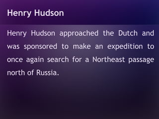 Henry Hudson

Henry Hudson approached the Dutch and
was sponsored to make an expedition to
once again search for a Northeast passage
north of Russia.
 
