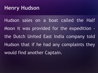 Henry Hudson

Hudson sales on a boat called the Half
Moon it was provided for the expedition -
the Dutch United East India company told
Hudson that if he had any complaints they
would find another Captain.
 