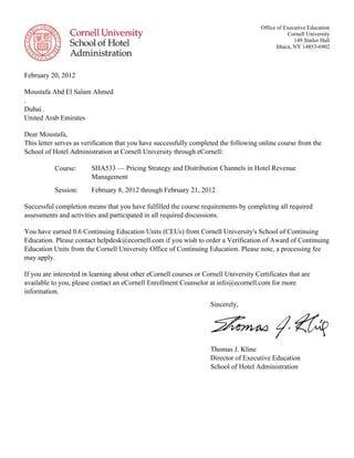 Sincerely,
Thomas J. Kline
Director of Executive Education
School of Hotel Administration
Office of Executive Education
Cornell University
149 Statler Hall
Ithaca, NY 14853-6902
February 20, 2012
Moustafa Abd El Salam Ahmed
.
Dubai .
United Arab Emirates
Dear Moustafa,
This letter serves as verification that you have successfully completed the following online course from the
School of Hotel Administration at Cornell University through eCornell:
Course: SHA533 — Pricing Strategy and Distribution Channels in Hotel Revenue
Management
Session: February 8, 2012 through February 21, 2012
Successful completion means that you have fulfilled the course requirements by completing all required
assessments and activities and participated in all required discussions.
You have earned 0.6 Continuing Education Units (CEUs) from Cornell University's School of Continuing
Education. Please contact helpdesk@ecornell.com if you wish to order a Verification of Award of Continuing
Education Units from the Cornell University Office of Continuing Education. Please note, a processing fee
may apply.
If you are interested in learning about other eCornell courses or Cornell University Certificates that are
available to you, please contact an eCornell Enrollment Counselor at info@ecornell.com for more
information.
 