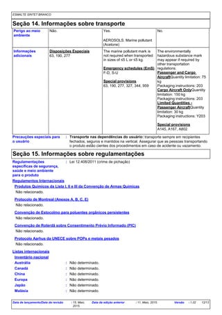 ESMALTE SINTET BRANCO
Seção 14. Informações sobre transporte
Disposições Especiais
63, 190, 277
The marine pollutant mark is
not required when transported
in sizes of ≤5 L or ≤5 kg.
Emergency schedules (EmS)
F-D, S-U
Special provisions
63, 190, 277, 327, 344, 959
The environmentally
hazardous substance mark
may appear if required by
other transportation
regulations.
Passenger and Cargo
AircraftQuantity limitation: 75
kg
Packaging instructions: 203
Cargo Aircraft OnlyQuantity
limitation: 150 kg
Packaging instructions: 203
Limited Quantities -
Passenger AircraftQuantity
limitation: 30 kg
Packaging instructions: Y203
Special provisions
A145, A167, A802
Informações
adicionais
Perigo ao meio
ambiente
Precauções especiais para
o usuário
Não. Yes. No.
Transporte nas dependências do usuário: transporte sempre em recipientes
fechados, seguros e mantidos na vertical. Assegurar que as pessoas transportando
o produto estão cientes dos procedimentos em caso de acidente ou vazamento.
:
AEROSOLS. Marine pollutant
(Acetone)
Seção 15. Informações sobre regulamentações
Regulamentações
específicas de segurança,
saúde e meio ambiente
para o produto
: Lei 12.408/2011 (crime de pichação)
Regulamentos Internacionais
Protocolo de Montreal (Anexos A, B, C, E)
Não relacionado.
Convenção de Estocolmo para poluentes orgânicos persistentes
Não relacionado.
Convenção de Roterdã sobre Consentimento Prévio Informado (PIC)
Não relacionado.
Produtos Químicos da Lista I, II e III da Convenção de Armas Químicas
Não relacionado.
Protocolo Aarhus da UNECE sobre POPs e metais pesados
Não relacionado.
Listas internacionais
Inventário nacional
Austrália : Não determinado.
Canadá : Não determinado.
China : Não determinado.
Europa : Não determinado.
Japão : Não determinado.
Malásia : Não determinado.
Data de lançamento/Data da revisão : 15, Maio,
2015.
Data da edição anterior : 11, Maio, 2015. Versão : 1.02 12/13
 