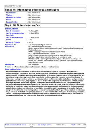 ESMALTE SINTET BRANCO
Seção 15. Informações sobre regulamentações
República da Coréia : Não determinado.
Nova Zelândia : Não determinado.
Filipinas : Não determinado.
Taiwan : Não determinado.
Estados Unidos : Não determinado.
Seção 16. Outras informações
15, Maio, 2015.
Passado histórico
Data de impressão
Data de lançamento/Data
da revisão
Versão
Observação ao Leitor
Data da edição anterior
:
:
:
:
Indica as informações que foram alteradas em relação à versão anterior.
Referências : Não disponível.
Significado das
abreviaturas
: ATE = Toxicidade Aguda Estimada
BCF = Fator de Bioconcentração
GHS = Sistema Harmonizado Globalmente para a Classificação e Rotulagem de
Produtos Químicos
IATA = Associação Internacional de Transporte Aéreo
IBC = Recipiente intermediário a granel
IMDG = Transporte Marítimo Internacional de Material Perigoso
LogPow = logaritmo do octanol/coeficiente de partição da água
MARPOL 73/78 = Convenção Internacional para a Prevenção da poluição por
Navios, 1973 alterada pelo Protocolo de 1978. ("Marpol" = poluição da marinha)
UN = Nações Unidas
15, Maio, 2015.
11, Maio, 2015.
1.02
Versão do Produto : 004 00
Recomenda-se que cada cliente ou destinatário desta ficha de dados de segurança (FDS) estude-a
cuidadosamente e consulte os recursos, se necessário ou conveniente, para tornar-se ciente e entender os
dados contidos nesta FDS, além dos riscos associados ao produto. Esta informação é fornecida de boa fé e
acredita-se ser precisa na presente data. No entanto, nenhuma garantia, expressa ou implícita, é dada. A
informação aqui apresentada aplica-se apenas ao produto conforme enviado. A adição de qualquer material
pode alterar a composição, os perigos e os riscos do produto. Exigências regulamentares estão sujeitas a
mudanças e podem diferir entre regiões e jurisdições. O cliente/comprador/usuário é responsável por
garantir que suas atividades estejam de acordo com todas as leis nacionais, federais, estaduais, provinciais
ou locais. As condições para o uso do produto não estão sob o controle do fabricante; o liente/comprador/
usuário é responsável por determinar as condições necessárias para o uso seguro do produto. O cliente/
comprador/usuário não deve usar o produto para qualquer outra finalidade que não o propósito mostrado na
seção aplicável desta FDS sem primeiro referir-se ao fornecedor e obter instruções de manuseio por escrito.
Devido à proliferação de fontes de informação, tais como FDSs específicas do fabricante, o fabricante não
pode se responsabilizar por FDSs obtidas a partir de quaisquer outras fontes.
Data de lançamento/Data da revisão : 15, Maio,
2015.
Data da edição anterior : 11, Maio, 2015. Versão : 1.02 13/13
 
