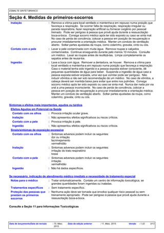 ESMALTE SINTET BRANCO
Seção 4. Medidas de primeiros-socorros
Lave a boca com água. Remover a dentadura, se houver. Remova a vítima para
local ventilado e mantenha-a em repouso numa posição que favoreça a respiração.
Caso o material tenha sido ingerido e a pessoa exposta estiver consciente, dê
pequenas quantidades de água para beber. Suspenda a ingestão de água caso a
pessoa exposta estiver enjoada, uma vez que vomitar pode ser perigoso. Não
induzir vômitos a não ser sob recomendação de um médico. No caso de vômitos, a
cabeça deverá ser mantida baixa para evitar que entre nos pulmões. Consiga
socorro médico após ter sido exposto ou caso se sinta mal. Nunca dar nada por via
oral a uma pessoa inconsciente. No caso de perda de conciência, colocar a
pessoa em posição de recuperação e procurar imediatamente a orientação médica.
Manter um conduto de ventilação aberto. Soltar partes ajustadas da roupa, como
colarinho, gravata, cinto ou cós.
Lavar a pele contaminada com muita água. Remova roupas e calçados
contaminados. Continue enxaguando durante pelo menos 10 minutos. Consulte
um médico. Lavar as roupas antes de reutilizá-las. Limpe completamente os
sapatos antes de reusa-los.
Remova a vítima para local ventilado e mantenha-a em repouso numa posição que
favoreça a respiração. Se ocorrer falta de respiração, respiração irregular ou
parada respiratória, fazer respiração artificial ou fornecer oxigênio por pessoal
treinado. Pode ser perigoso à pessoa que provê ajuda durante a ressuscitação
boca-a-boca. Consiga socorro médico após ter sido exposto ou caso se sinta mal.
No caso de perda de conciência, colocar a pessoa em posição de recuperação e
procurar imediatamente a orientação médica. Manter um conduto de ventilação
aberto. Soltar partes ajustadas da roupa, como colarinho, gravata, cinto ou cós.
Contato com a pele
Inalação
Ingestão :
:
:
Proteção das pessoas que
prestam os primeiros
socorros
: Nenhuma ação deve ser tomada que envolva qualquer risco pessoal ou sem
treinamento apropriado. Pode ser perigoso à pessoa que provê ajuda durante a
ressuscitação boca-a-boca.
Notas para o médico : Tratar sintomaticamente. Contate um centro de informação toxicológica, se
grandes quantidades foram ingeridas ou inaladas.
Tratamentos específicos :
Consulte a Seção 11 para Informações Toxicológicas
Se necessário, indicação de atendimento médico imediato e necessidade de tratamento especial
Sem tratamento específico.
Sintomas e efeitos mais importantes, agudos ou tardios
Efeitos Agudos em Potencial na Saúde
Inalação : Não apresentou efeitos significativos ou riscos críticos.
Não apresentou efeitos significativos ou riscos críticos.:Ingestão
Contato com a pele : Provoca irritação à pele.
Provoca irritação ocular grave.:Contato com os olhos
Sinais/sintomas de exposição excessiva
Contato com a pele
Ingestão
Inalação Sintomas adversos podem incluir os seguintes:
irritação do trato respiratório
tosse
Não há dados específicos.
Sintomas adversos podem incluir os seguintes:
irritação
vermelhidão
:
:
:
Contato com os olhos : Sintomas adversos podem incluir os seguintes:
dor ou irritação
lacrimejamento
vermelhidão
Data de lançamento/Data da revisão : 15, Maio,
2015.
Data da edição anterior : 11, Maio, 2015. Versão : 1.02 3/13
 