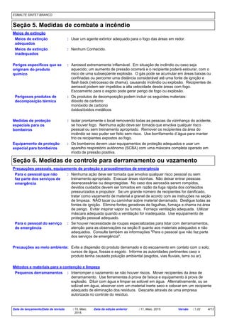 ESMALTE SINTET BRANCO
Seção 5. Medidas de combate a incêndio
Isolar prontamente o local removendo todas as pessoas da vizinhança do acidente,
se houver fogo. Nenhuma ação deve ser tomada que envolva qualquer risco
pessoal ou sem treinamento apropriado. Remover os recipientes da área do
incêndio se isso puder ser feito sem risco. Use borrifamento d´água para manter
frio os recipientes expostos ao fogo.
Perigosos produtos de
decomposição térmica
Perigos específicos que se
originam do produto
químico
Os produtos de decomposição podem incluir os seguintes materiais:
dióxido de carbono
monóxido de carbono
óxidos/óxidos metálicos
Aerossol extremamente inflamável. Em situação de incêndio ou caso seja
aquecido, um aumento de pressão ocorrerá e o recipiente poderá estourar, com o
risco de uma subseqüente explosão. O gás pode se acumular em áreas baixas ou
confinadas ou percorrer uma distância considerável até uma fonte de ignição e
flash back (retrocesso de chama), causando incêndio ou explosão. Recipientes de
aerossol podem ser impelidos a alta velocidade desde áreas com fogo.
Escoamento para o esgoto pode gerar perigo de fogo ou explosão.
Os bombeiros devem usar equipamentos de proteção adequados e usar um
aparelho respiratório autônomo (SCBA) com uma máscara completa operado em
modo de pressão positiva.
Equipamento de proteção
especial para bombeiros
Usar um agente extintor adequado para o fogo das áreas em redor.
Meios de extinção
:
:
:
Nenhum Conhecido.
Meios de extinção
adequados
:
Meios de extinção
inadequados
:
Medidas de proteção
especiais para os
bombeiros
:
Seção 6. Medidas de controle para derramamento ou vazamento
Precauções ao meio ambiente
Precauções pessoais, equipamento de proteção e procedimentos de emergência
:
: Nenhuma ação deve ser tomada que envolva qualquer risco pessoal ou sem
treinamento apropriado. Evacuar áreas vizinhas. Não deixar entrar pessoas
desnecessárias ou desprotegidas. No caso dos aerossóis serem rompidos,
devidos cuidados devem ser tomados em razão da fuga rápida dos conteúdos
pressurizados e propulsor. Se um grande número de recipientes for danificado,
tratar como vazamento de material a granel de acordo com as instruções na seção
de limpeza. NÃO tocar ou caminhar sobre material derramado. Desligue todas as
fontes de ignição. Elimine fontes geradoras de fagulhas, fumaça e chama na área
de perigo. Evitar inspirar vapor ou fumos. Forneça ventilação adequada. Utilizar
máscara adequada quando a ventilação for inadequada. Use equipamento de
proteção pessoal adequado.
Evite a dispersão do produto derramado e do escoamento em contato com o solo,
cursos de água, fossas e esgoto. Informe as autoridades pertinentes caso o
produto tenha causado poluição ambiental (esgotos, vias fluviais, terra ou ar).
Interromper o vazamento se não houver riscos. Mover recipientes da área de
derramamento. Use ferramentas à prova de faísca e equipamento à prova de
explosão. Diluir com água e limpar se solúvel em água. Alternativamente, ou se
solúvel em água, absorver com um material inerte seco e colocar em um recipiente
adequado de eliminação dos resíduos. Descarte através de uma empresa
autorizada no controle do resíduo.
Pequenos derramamentos :
Métodos e materiais para a contenção e limpeza
Para o pessoal que não
faz parte dos serviços de
emergência
Para o pessoal do serviço
de emergência
: Se houver necessidade de roupas especializadas para lidar com derramamentos,
atenção para as observações na seção 8 quanto aos materiais adequados e não
adequados. Consulte também as informações "Para o pessoal que não faz parte
dos serviços de emergência".
Data de lançamento/Data da revisão : 15, Maio,
2015.
Data da edição anterior : 11, Maio, 2015. Versão : 1.02 4/13
 