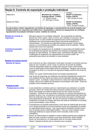 ESMALTE SINTET BRANCO
Seção 8. Controle de exposição e proteção individual
Proteção para as mãos Luvas resistentes à produtos químicos, impermeáveis que obedecem um padrão
aprovado, devem ser usadas todo tempo enquanto produtos químicos estiverem
sendo manuseados se a determinação da taxa de risco indicar que isto é
necessário. Verifique se as luvas ainda conservam as mesmas características de
proteção durante o uso, considerando os parâmetros especificados pelo fabricante.
Deve ser observado que o tempo que as luvas levam para serem rompidas pode
variar dependendo do fabricante. No caso de misturas constituídas por diversas
substâncias a duração da proteção das luvas não pode ser estimada com precisão.
Usar óculos de segurança que obedecem aos padrões estabelecidos sempre que
uma avaliação de risco indicar que existe risco de exposição respingos, gases,
vapores ou pós. A proteção a seguir deverá ser usada caso haja possibilidade de
contato, salvo se for avaliado ser necessária uma proteção maior ainda: Óculos de
proteção contra respingos químicos.
Proteção dos olhos/face
:
:
Proteção do corpo O equipamento de proteção pessoal para o corpo deve ser selecionado de acordo
com a tarefa executada e os riscos envolvidos e antes da manipulação do produto
um especialista deveria aprovar. Use roupa protetora antiestática quando houver
risco de ignição devido a eletricidade estática. Para uma maior proteção contra
descargas estáticas as roupas deverão incluir macacões, botas e luvas
antiestáticos.
:
Controle de exposição
ambiental
: As emissões dos equipamentos de ventilação ou de processo de trabalho devem
ser verificadas para garantir que atendem aos requisitos da legislação sobre a
proteção do meio ambiente. Em alguns casos, purificadores de gases, filtros ou
modificações de engenharia nos equipamentos do processo podem ser
necessários para reduzir as emissões à níveis aceitáveis.
Medidas de controle de
engenharia
: Manusear apenas com ventilação adequada. Se as operações do utilizador
gerarem pó, fumos, gases, vapor ou névoa, usar vedantes no processo, utilizar
exaustor local, ou outro controle de engenharia para manter a exposição do
trabalhador aos contaminantes aéreos abaixo dos limites estatutários ou
recomendados. Os controles de engenharia também precisam manter gases,
vapores ou concentrações de pó abaixo de qualquer limite de explosão. Utilizar
equipamento à prova de explosões.
Lave muito bem as mãos, antebraços e rosto após manusear os produtos químicos,
antes de usar o lavatório, comer, fumar e ao término do período de trabalho.
Técnicas apropriadas podem ser usadas para remover roupas contaminadas.
Lavar as vestimentas contaminadas antes de reutilizá-las. Assegure que os locais
de lavagem de olhos e os chuveiros de segurança estejam próximos dos locais de
trabalho.
Medidas de higiene :
Medidas de proteção pessoal
Proteção da pele
Outra proteção para a
pele
: Devem ser selecionados os calçados e outras medidas próprias para proteção da
pele com base na tarefa a executar e nos riscos decorrentes. Estas medidas
devem ser aprovadas por um especialista antes do manuseio deste produto.
minutos.
Etilbenzeno Ministério do Trabalho e
Emprego (Brasil, 11/2001).
ACGIH TLV (Estados
Unidos, 4/2014).
LT: 78 ppm 8 horas. TWA: 20 ppm 8 horas.
LT: 340 mg/m³ 8 horas.
Dióxido de Titânio - ACGIH TLV (Estados
Unidos, 4/2014).
TWA: 10 mg/m³ 8 horas.
Nota(s): As roupas contaminadas devem ser lavadas separadamente.
Nota(s): Calçados fechados são os indicados para a proteção.
Se este produto contiver ingredientes com limites de exposição, o monitoramento do local de trabalho e/ou
biológico podem ser requeridos para determinar a necessidade e a eficácia do equipamento de ventilação,
equipamentos de proteção individual e outras medidas de controle.
Luvas recomendadas: Luvas nitrílicas.
Data de lançamento/Data da revisão : 15, Maio,
2015.
Data da edição anterior : 11, Maio, 2015. Versão : 1.02 6/13
 